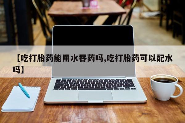 卖流产药联系方式【吃打胎药能用水吞药吗,吃打胎药可以配水吗】