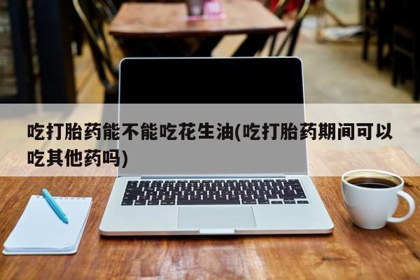 卖流产药联系方式吃打胎药能不能吃花生油(吃打胎药期间可以吃其他药吗)