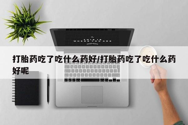 卖流产药联系方式打胎药吃了吃什么药好/打胎药吃了吃什么药好呢