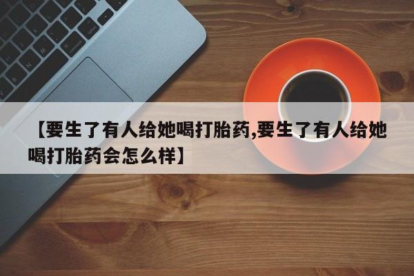 卖流产药联系方式【要生了有人给她喝打胎药,要生了有人给她喝打胎药会怎么样】