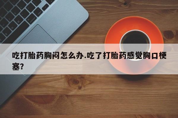 卖流产药联系方式吃打胎药胸闷怎么办.吃了打胎药感觉胸口梗塞？