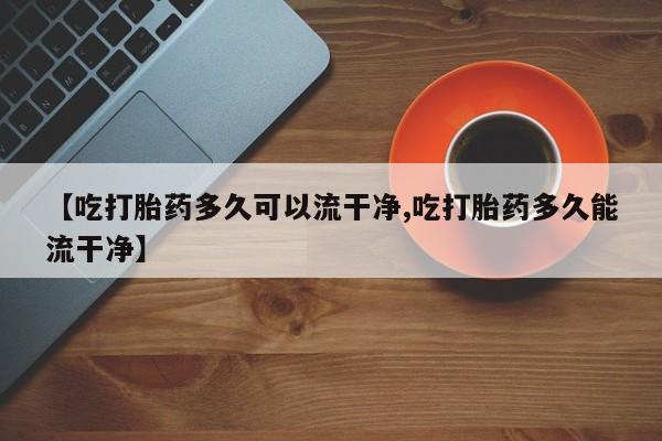 卖流产药联系方式【吃打胎药多久可以流干净,吃打胎药多久能流干净】
