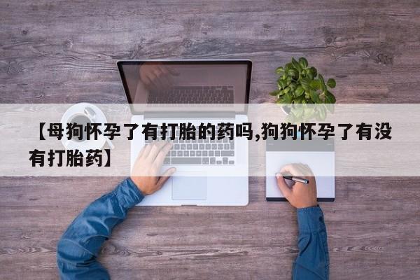 卖流产药联系方式【母狗怀孕了有打胎的药吗,狗狗怀孕了有没有打胎药】