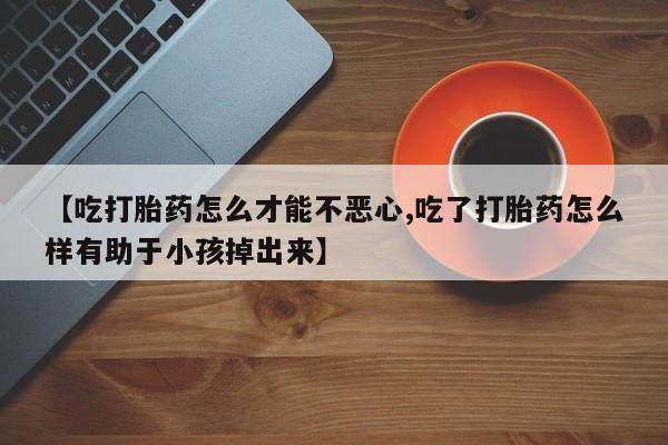 卖流产药联系方式【吃打胎药怎么才能不恶心,吃了打胎药怎么样有助于小孩掉出来】
