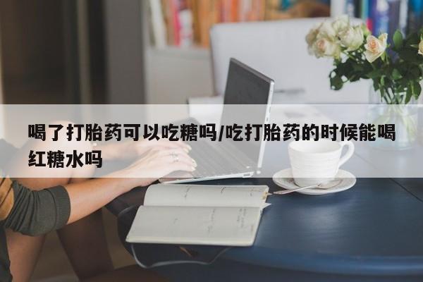 卖流产药联系方式喝了打胎药可以吃糖吗/吃打胎药的时候能喝红糖水吗