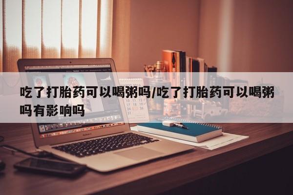 卖流产药联系方式吃了打胎药可以喝粥吗/吃了打胎药可以喝粥吗有影响吗