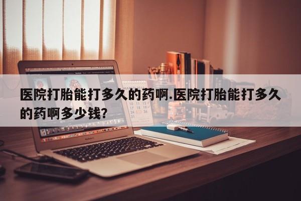 卖流产药联系方式医院打胎能打多久的药啊.医院打胎能打多久的药啊多少钱？