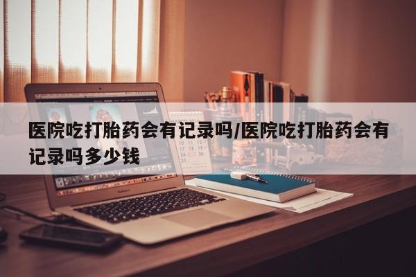 卖流产药联系方式医院吃打胎药会有记录吗/医院吃打胎药会有记录吗多少钱