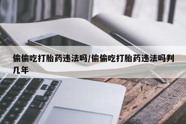 卖流产药联系方式偷偷吃打胎药违法吗/偷偷吃打胎药违法吗判几年
