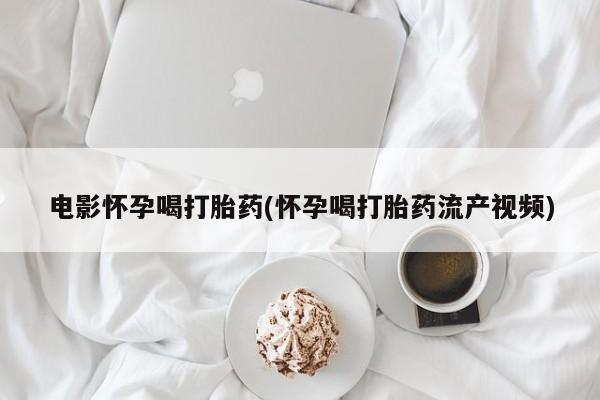 卖流产药联系方式电影怀孕喝打胎药(怀孕喝打胎药流产视频)
