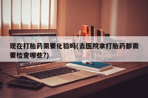 卖流产药联系方式现在打胎药需要化验吗(去医院拿打胎药都需要检查哪些?)