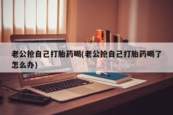 卖流产药联系方式老公抢自己打胎药喝(老公抢自己打胎药喝了怎么办)