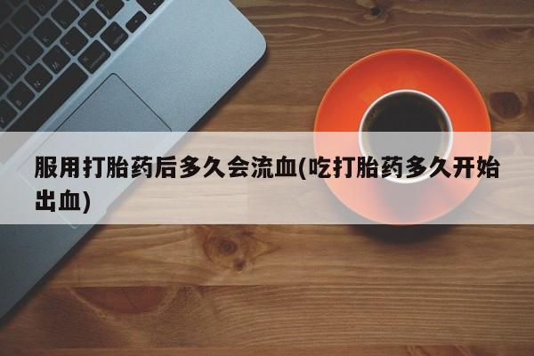 卖流产药联系方式服用打胎药后多久会流血(吃打胎药多久开始出血)