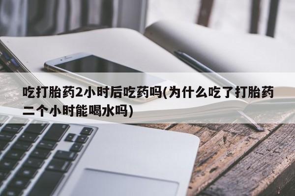 卖流产药联系方式吃打胎药2小时后吃药吗(为什么吃了打胎药二个小时能喝水吗)