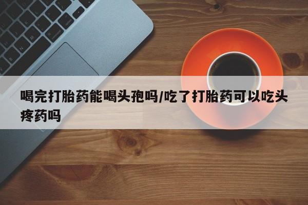 卖流产药联系方式喝完打胎药能喝头孢吗/吃了打胎药可以吃头疼药吗