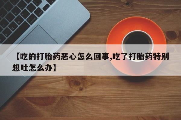 卖流产药联系方式【吃的打胎药恶心怎么回事,吃了打胎药特别想吐怎么办】