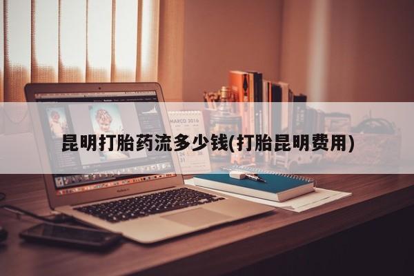 卖流产药联系方式昆明打胎药流多少钱(打胎昆明费用)