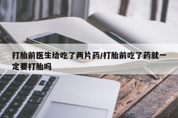 卖流产药联系方式打胎前医生给吃了两片药/打胎前吃了药就一定要打胎吗