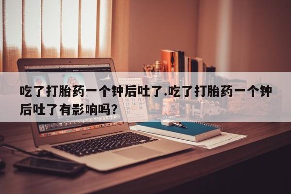 卖流产药联系方式吃了打胎药一个钟后吐了.吃了打胎药一个钟后吐了有影响吗？