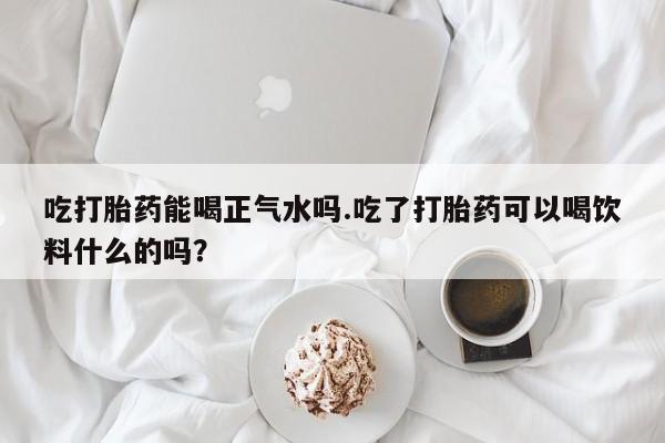 卖流产药联系方式吃打胎药能喝正气水吗.吃了打胎药可以喝饮料什么的吗？
