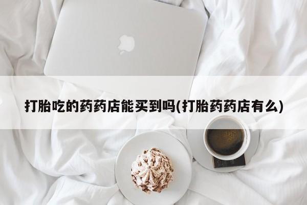 卖流产药联系方式打胎吃的药药店能买到吗(打胎药药店有么)