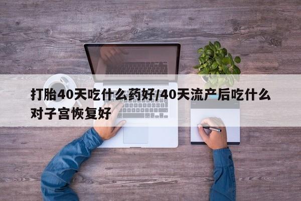 卖流产药联系方式打胎40天吃什么药好/40天流产后吃什么对子宫恢复好