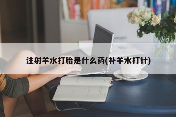 卖流产药联系方式注射羊水打胎是什么药(补羊水打针)