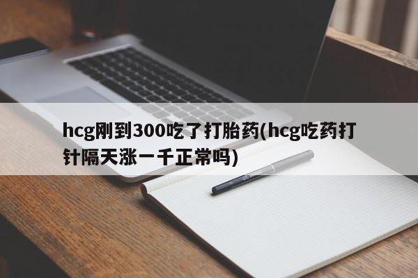 卖流产药联系方式hcg刚到300吃了打胎药(hcg吃药打针隔天涨一千正常吗)