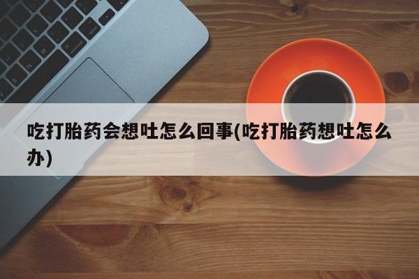 卖流产药联系方式吃打胎药会想吐怎么回事(吃打胎药想吐怎么办)