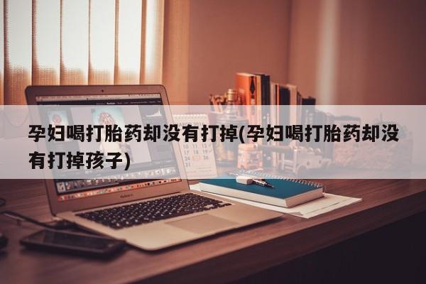 卖流产药联系方式孕妇喝打胎药却没有打掉(孕妇喝打胎药却没有打掉孩子)