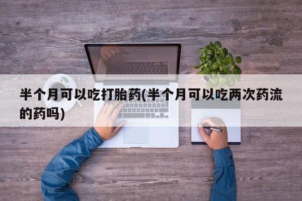 卖流产药联系方式半个月可以吃打胎药(半个月可以吃两次药流的药吗)