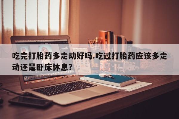 卖流产药联系方式吃完打胎药多走动好吗.吃过打胎药应该多走动还是卧床休息？