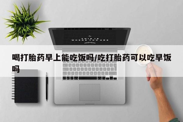 卖流产药联系方式喝打胎药早上能吃饭吗/吃打胎药可以吃早饭吗