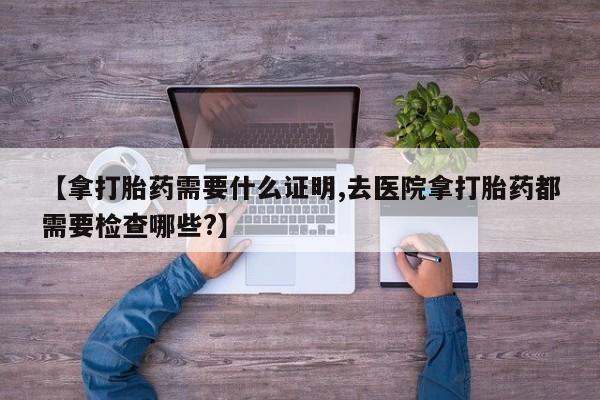 卖流产药联系方式【拿打胎药需要什么证明,去医院拿打胎药都需要检查哪些?】