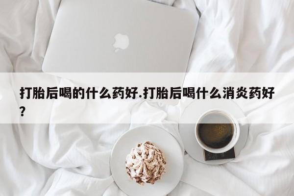 卖流产药联系方式打胎后喝的什么药好.打胎后喝什么消炎药好？