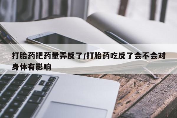 卖流产药联系方式打胎药把药量弄反了/打胎药吃反了会不会对身体有影响
