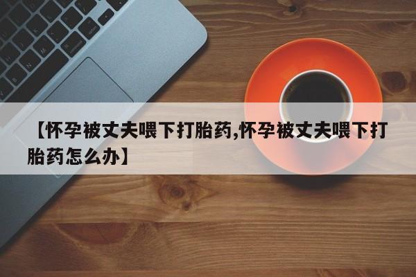 卖流产药联系方式【怀孕被丈夫喂下打胎药,怀孕被丈夫喂下打胎药怎么办】