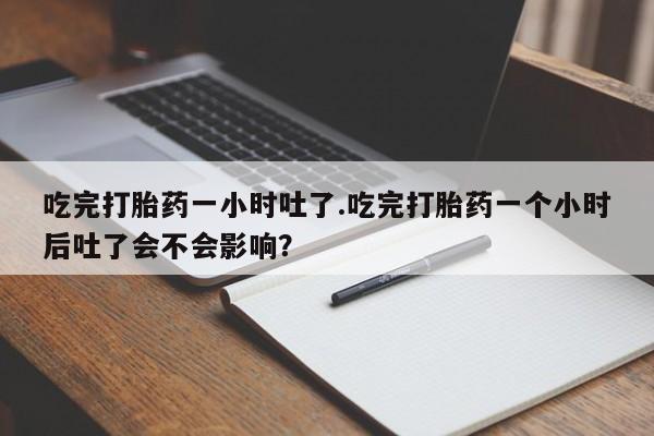 卖流产药联系方式吃完打胎药一小时吐了.吃完打胎药一个小时后吐了会不会影响？