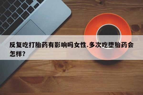 卖流产药联系方式反复吃打胎药有影响吗女性.多次吃堕胎药会怎样？