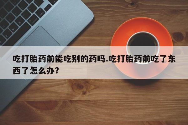 卖流产药联系方式吃打胎药前能吃别的药吗.吃打胎药前吃了东西了怎么办？