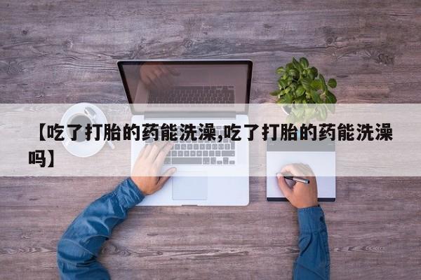 卖流产药联系方式【吃了打胎的药能洗澡,吃了打胎的药能洗澡吗】