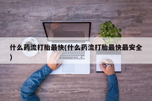 卖流产药联系方式什么药流打胎最快(什么药流打胎最快最安全)
