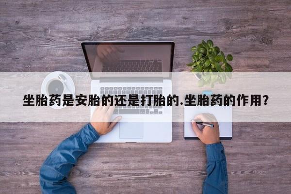 卖流产药联系方式坐胎药是安胎的还是打胎的.坐胎药的作用？