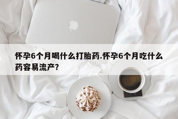 卖流产药联系方式怀孕6个月喝什么打胎药.怀孕6个月吃什么药容易流产？