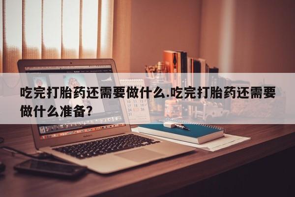 卖流产药联系方式吃完打胎药还需要做什么.吃完打胎药还需要做什么准备？