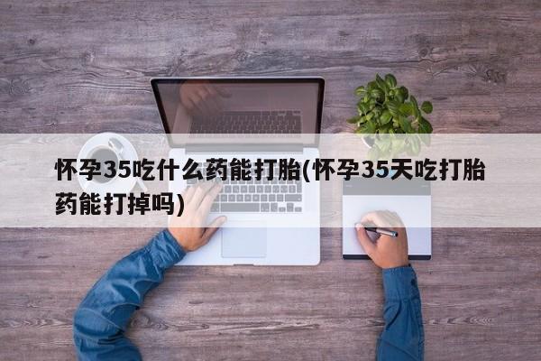 卖流产药联系方式怀孕35吃什么药能打胎(怀孕35天吃打胎药能打掉吗)