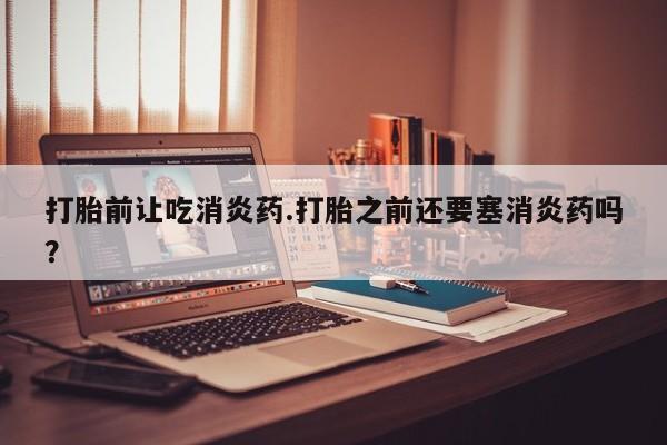 卖流产药联系方式打胎前让吃消炎药.打胎之前还要塞消炎药吗？