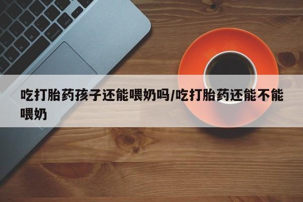 卖流产药联系方式吃打胎药孩子还能喂奶吗/吃打胎药还能不能喂奶