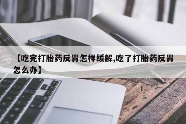 卖流产药联系方式【吃完打胎药反胃怎样缓解,吃了打胎药反胃怎么办】