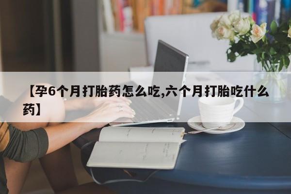 卖流产药联系方式【孕6个月打胎药怎么吃,六个月打胎吃什么药】